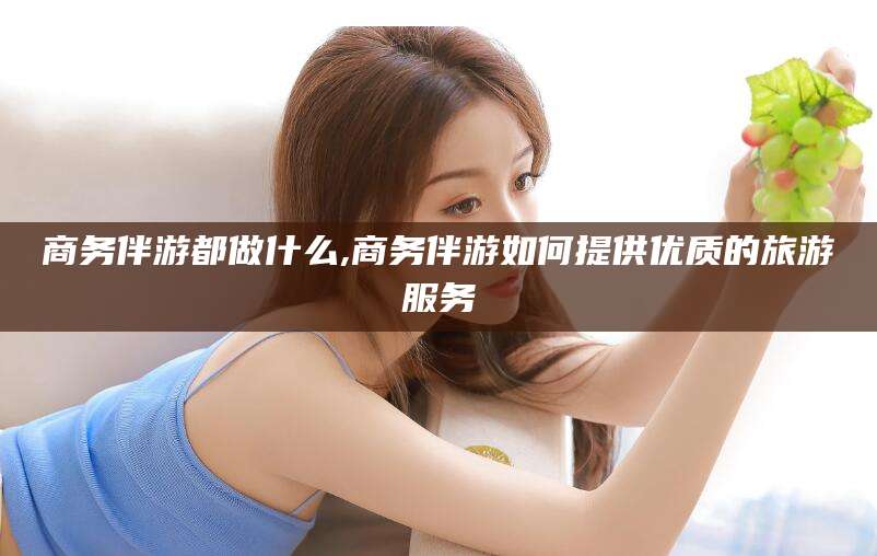 牡丹江商务伴游都做什么,商务伴游如何提供优质的旅游服务