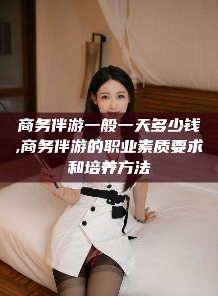 牡丹江商务伴游一般一天多少钱,商务伴游的职业素质要求和培养方法