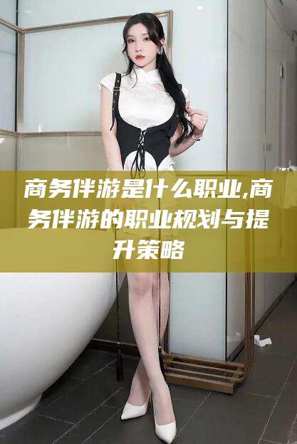 牡丹江商务伴游是什么职业,商务伴游的职业规划与提升策略