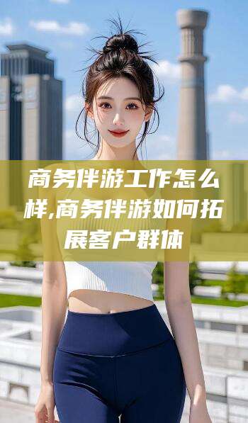 牡丹江商务伴游工作怎么样,商务伴游如何拓展客户群体