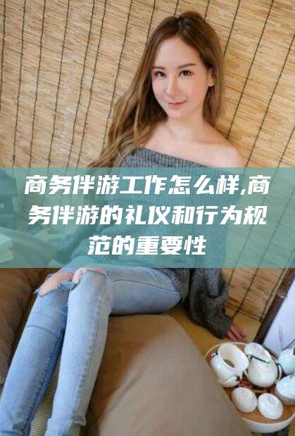 牡丹江商务伴游工作怎么样,商务伴游的礼仪和行为规范的重要性