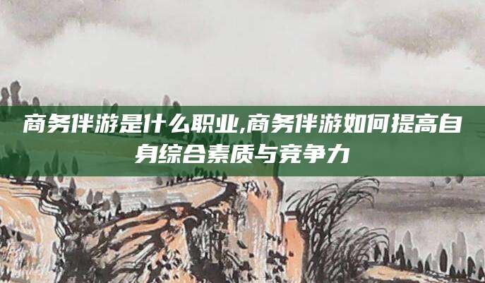 牡丹江商务伴游是什么职业,商务伴游如何提高自身综合素质与竞争力