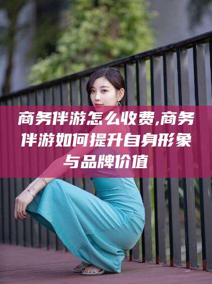 牡丹江商务伴游怎么收费,商务伴游如何提升自身形象与品牌价值