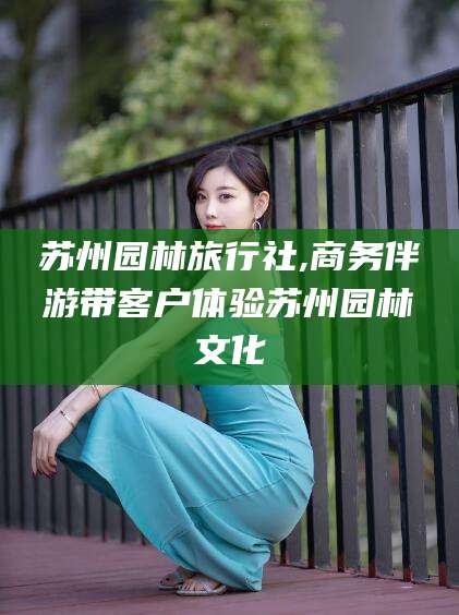 牡丹江苏州园林旅行社,商务伴游带客户体验苏州园林文化