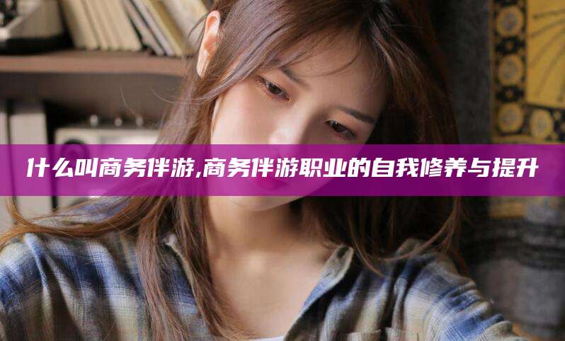 牡丹江什么叫商务伴游,商务伴游职业的自我修养与提升