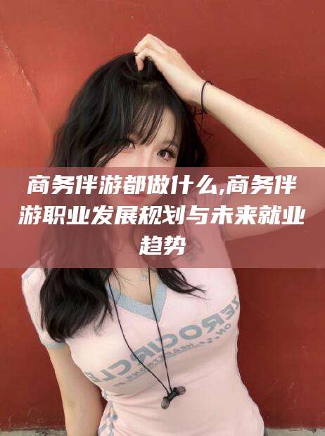 牡丹江商务伴游都做什么,商务伴游职业发展规划与未来就业趋势