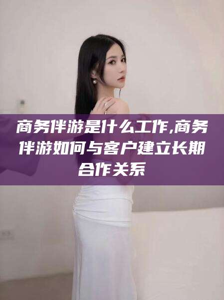 牡丹江商务伴游是什么工作,商务伴游如何与客户建立长期合作关系