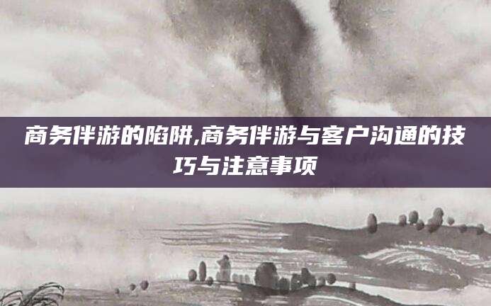 牡丹江商务伴游的陷阱,商务伴游与客户沟通的技巧与注意事项
