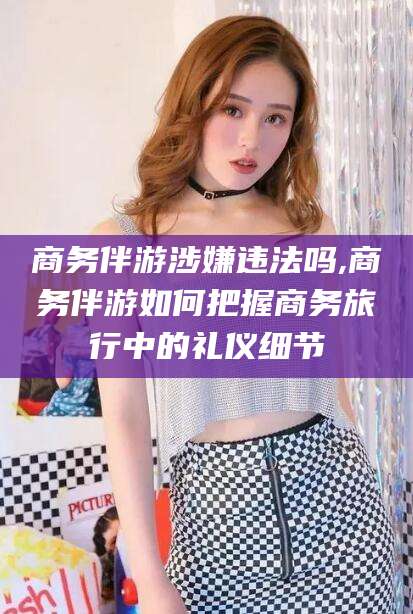 牡丹江商务伴游涉嫌违法吗,商务伴游如何把握商务旅行中的礼仪细节