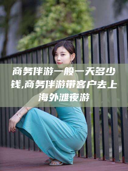 牡丹江商务伴游一般一天多少钱,商务伴游带客户去上海外滩夜游