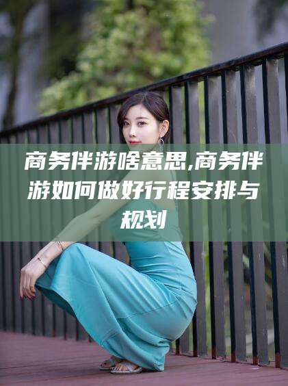 牡丹江商务伴游啥意思,商务伴游如何做好行程安排与规划
