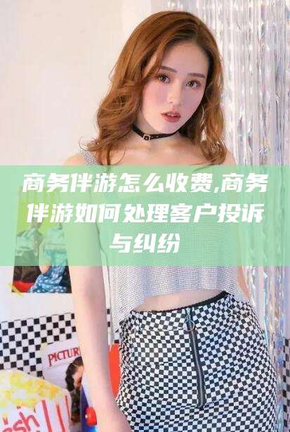 牡丹江商务伴游怎么收费,商务伴游如何处理客户投诉与纠纷