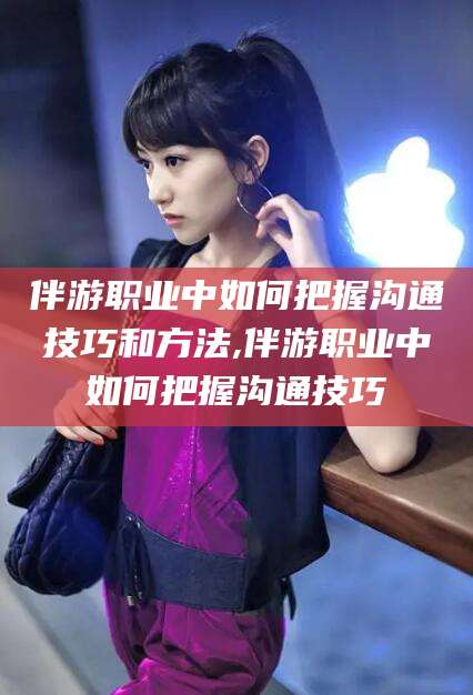 牡丹江伴游职业中如何把握沟通技巧和方法,伴游职业中如何把握沟通技巧