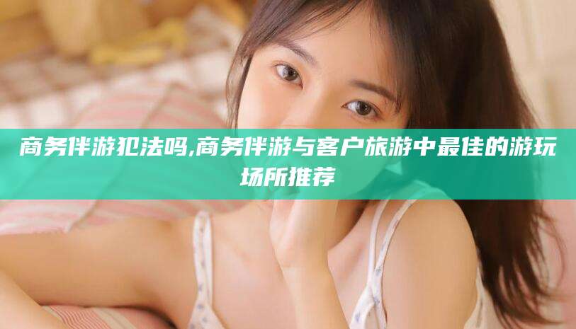 牡丹江商务伴游犯法吗,商务伴游与客户旅游中最佳的游玩场所推荐