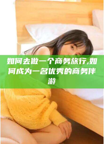 牡丹江如何去做一个商务旅行,如何成为一名优秀的商务伴游