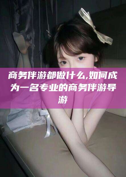 牡丹江商务伴游都做什么,如何成为一名专业的商务伴游导游