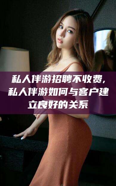 牡丹江私人伴游招聘不收费,私人伴游如何与客户建立良好的关系