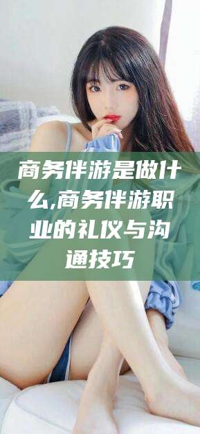 牡丹江商务伴游是做什么,商务伴游职业的礼仪与沟通技巧