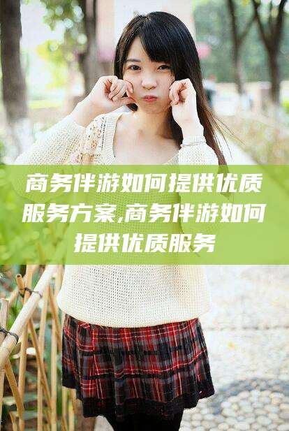 牡丹江商务伴游如何提供优质服务方案,商务伴游如何提供优质服务