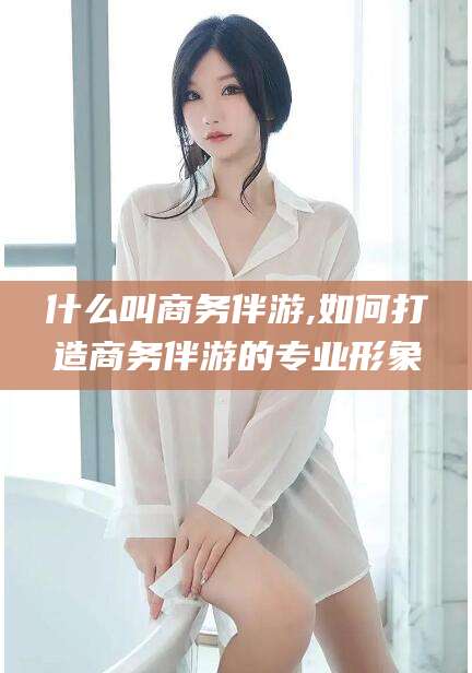牡丹江什么叫商务伴游,如何打造商务伴游的专业形象