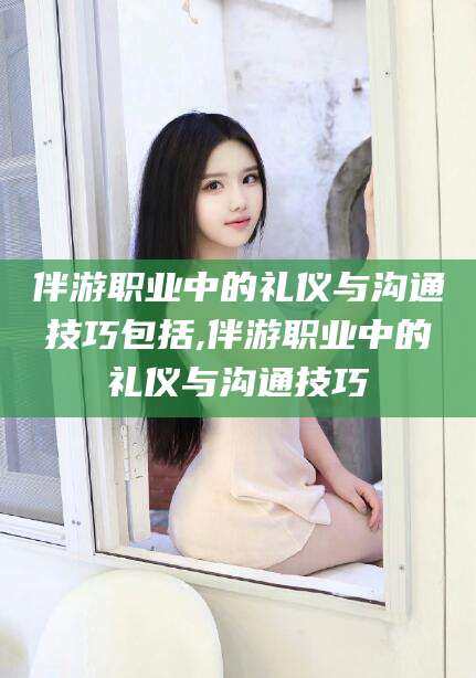 牡丹江伴游职业中的礼仪与沟通技巧包括,伴游职业中的礼仪与沟通技巧