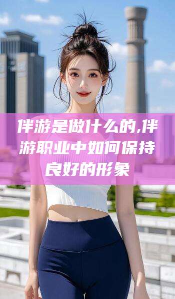 牡丹江伴游是做什么的,伴游职业中如何保持良好的形象