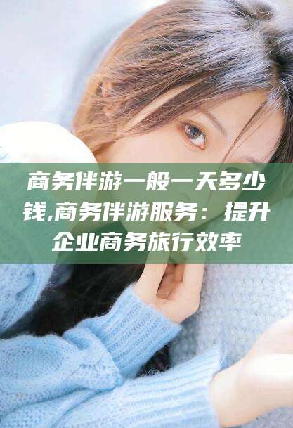 牡丹江商务伴游一般一天多少钱,商务伴游服务：提升企业商务旅行效率