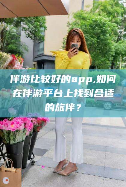 牡丹江伴游比较好的app,如何在伴游平台上找到合适的旅伴？