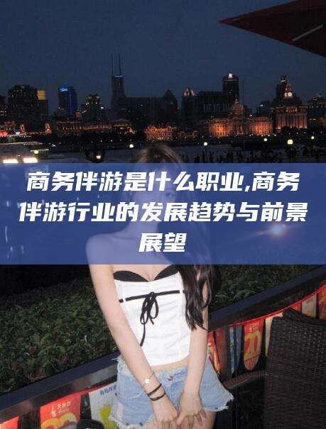 牡丹江商务伴游是什么职业,商务伴游行业的发展趋势与前景展望