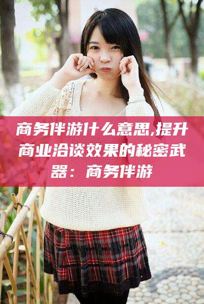 牡丹江商务伴游什么意思,提升商业洽谈效果的秘密武器：商务伴游