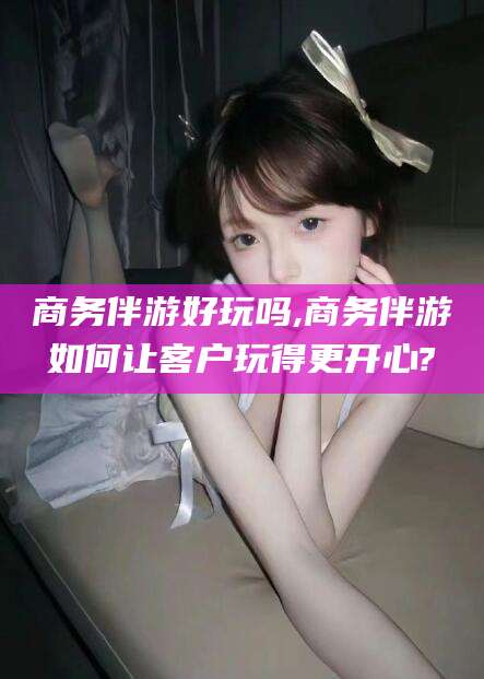 牡丹江商务伴游好玩吗,商务伴游如何让客户玩得更开心?