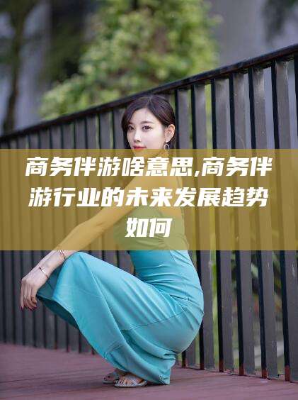 牡丹江商务伴游啥意思,商务伴游行业的未来发展趋势如何