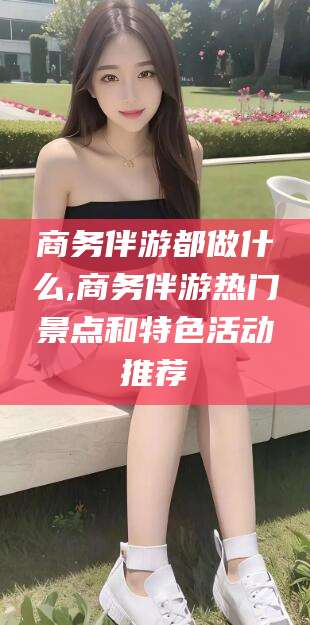 牡丹江商务伴游都做什么,商务伴游热门景点和特色活动推荐