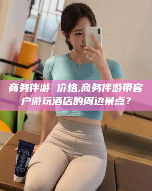 牡丹江商务伴游 价格,商务伴游带客户游玩酒店的周边景点？