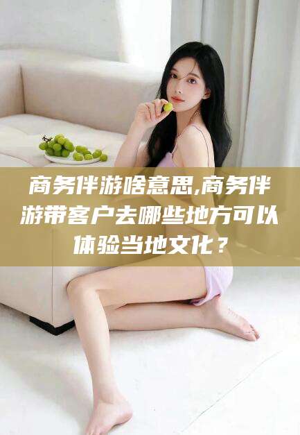 牡丹江商务伴游啥意思,商务伴游带客户去哪些地方可以体验当地文化？