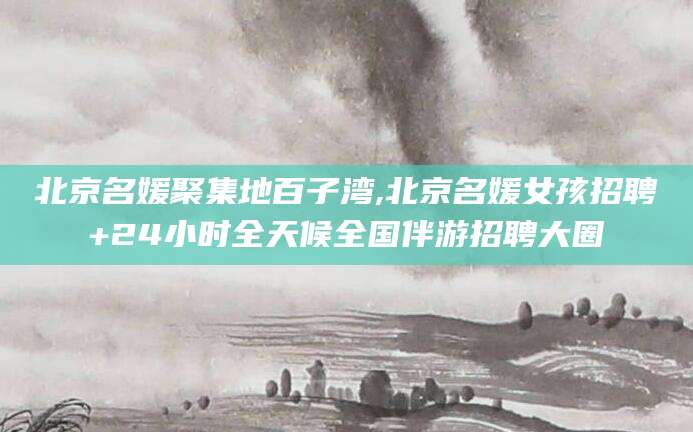 牡丹江北京名媛聚集地百子湾,北京名媛女孩招聘+24小时全天候全国伴游招聘大圈