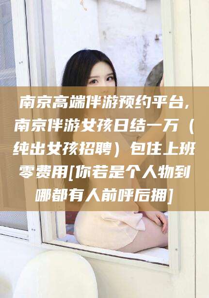 牡丹江南京高端伴游预约平台,南京伴游女孩日结一万（纯出女孩招聘）包住上班零费用[你若是个人物到哪都有人前呼后拥]