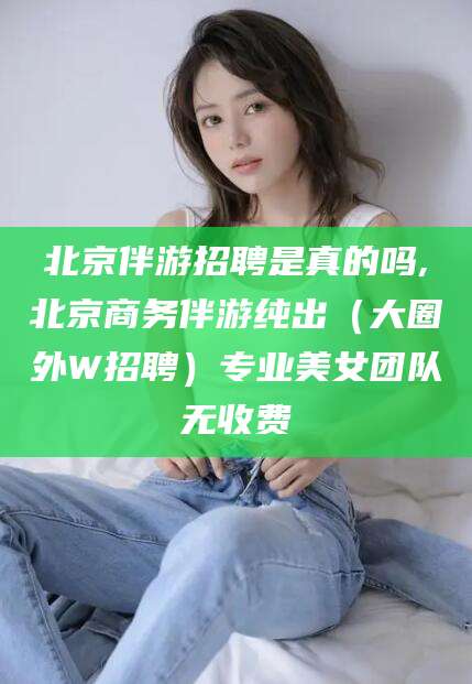 牡丹江北京伴游招聘是真的吗,北京商务伴游纯出（大圈外W招聘）专业美女团队无收费