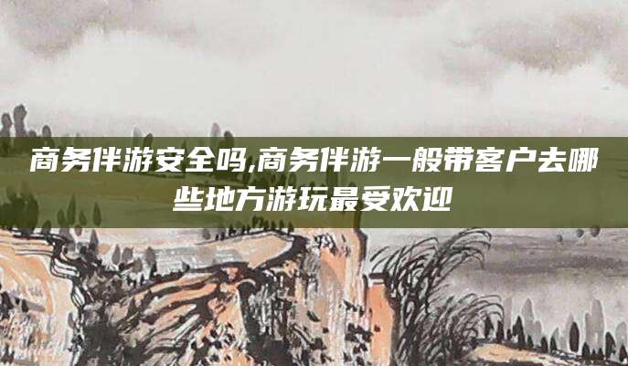 牡丹江商务伴游安全吗,商务伴游一般带客户去哪些地方游玩最受欢迎