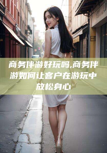 牡丹江商务伴游好玩吗,商务伴游如何让客户在游玩中放松身心