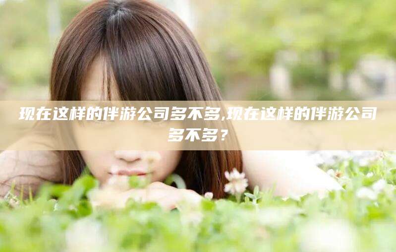 牡丹江现在这样的伴游公司多不多,现在这样的伴游公司多不多？