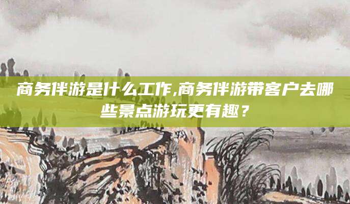 牡丹江商务伴游是什么工作,商务伴游带客户去哪些景点游玩更有趣？