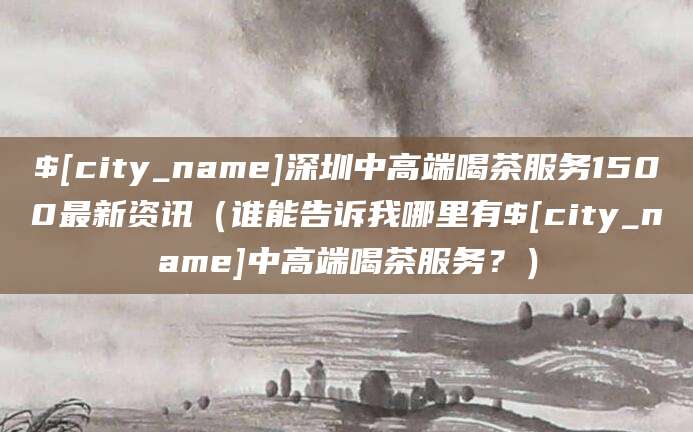牡丹江深圳中高端喝茶服务1500最新资讯（谁能告诉我哪里有牡丹江中高端喝茶服务？）