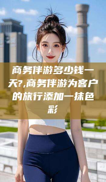 牡丹江商务伴游多少钱一天?,商务伴游为客户的旅行添加一抹色彩