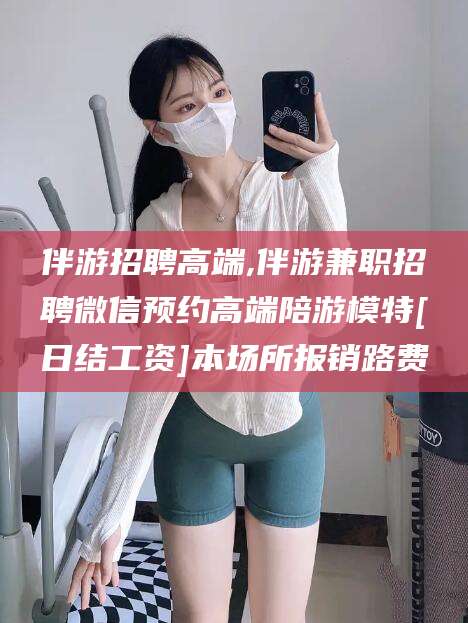 牡丹江伴游招聘高端,伴游兼职招聘微信预约高端陪游模特[日结工资]本场所报销路费