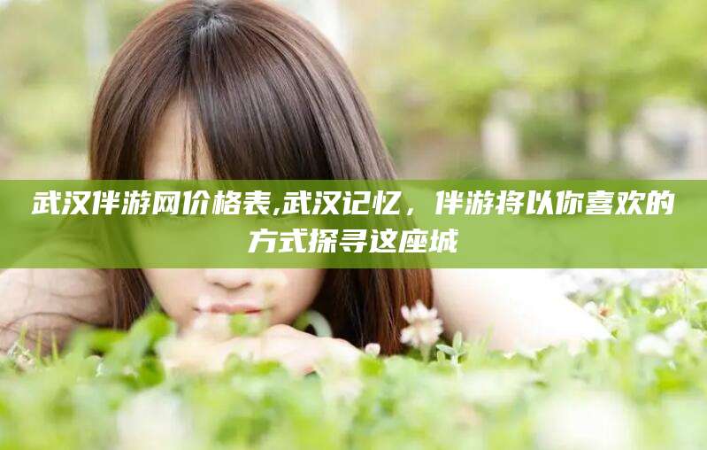 牡丹江武汉伴游网价格表,武汉记忆，伴游将以你喜欢的方式探寻这座城