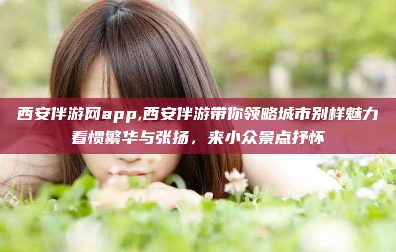 牡丹江西安伴游网app,西安伴游带你领略城市别样魅力看惯繁华与张扬，来小众景点抒怀