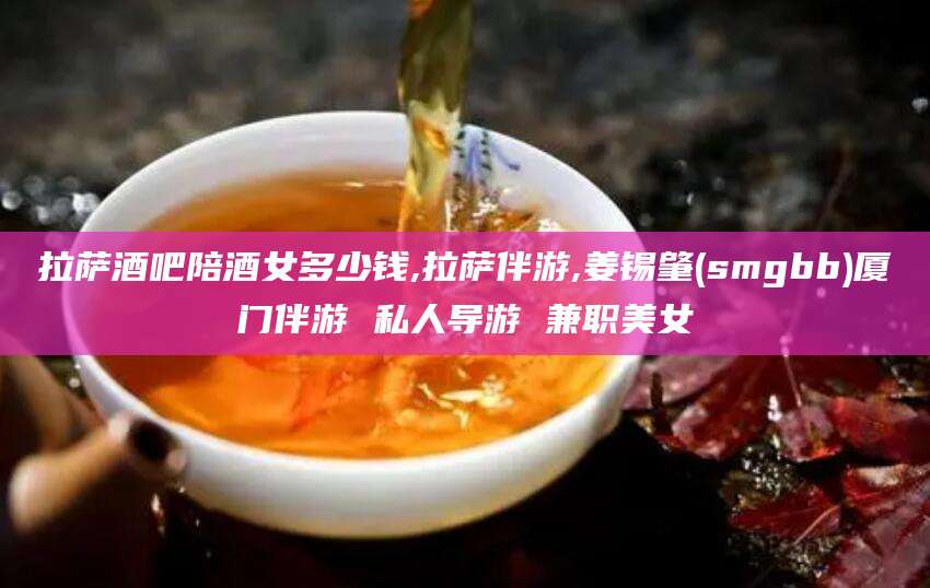 牡丹江拉萨酒吧陪酒女多少钱,拉萨伴游,姜锡肇(smgbb)厦门伴游 私人导游 兼职美女