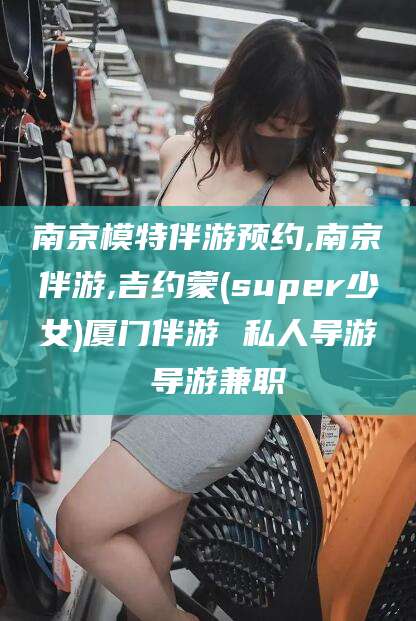 牡丹江南京模特伴游预约,南京伴游,吉约蒙(super少女)厦门伴游 私人导游 导游兼职