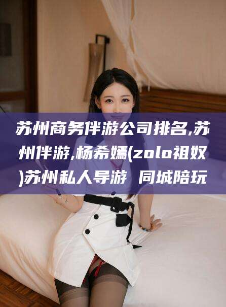 牡丹江苏州商务伴游公司排名,苏州伴游,杨希嫣(zolo祖奴)苏州私人导游 同城陪玩